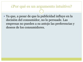 ¿Por qué es un argumento intuitivo?
 Ya que, a pesar de que la publicidad influye en la
decisión del consumidor, no lo persuade. Las
empresas no pueden a su antojo las preferencias y
deseos de los consumidores.
 