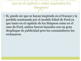 Ante el rechazo del producto Ford, ¿Es verdad
que en el capitulo 1 están inspirados los
Simpson?
 Si, puede ser que se hayan inspirado en el fracaso y la
perdida ocasionada por el modelo Edsel de Ford ya
que tanto en el capitulo de los Simpson como en el
caso de Ford, ambos fueron lanzados con un gran
despliegue de publicidad pero los consumidores los
rechazaron.
 