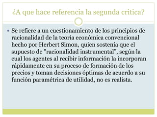 ¿A que hace referencia la segunda critica?
 Se refiere a un cuestionamiento de los principios de
racionalidad de la teoría económica convencional
hecho por Herbert Simon, quien sostenía que el
supuesto de "racionalidad instrumental”, según la
cual los agentes al recibir información la incorporan
rápidamente en su proceso de formación de los
precios y toman decisiones óptimas de acuerdo a su
función paramétrica de utilidad, no es realista.
 
