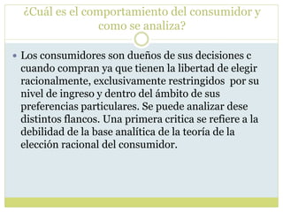 ¿Cuál es el comportamiento del consumidor y
como se analiza?
 Los consumidores son dueños de sus decisiones c
cuando compran ya que tienen la libertad de elegir
racionalmente, exclusivamente restringidos por su
nivel de ingreso y dentro del ámbito de sus
preferencias particulares. Se puede analizar dese
distintos flancos. Una primera critica se refiere a la
debilidad de la base analítica de la teoría de la
elección racional del consumidor.
 