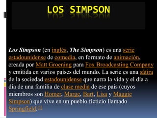 Los Simpson Los Simpson (en inglés, The Simpson) es una serieestadounidense de comedia, en formato de animación, creada por Matt Groening para Fox Broadcasting Company y emitida en varios países del mundo. La serie es una sátira de la sociedad estadounidense que narra la vida y el día a día de una familia de clase media de ese país (cuyos miembros son Homer, Marge, Bart, Lisa y Maggie Simpson) que vive en un pueblo ficticio llamado Springfield.[1] 