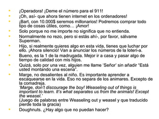    ¡Operadora! ¡Deme el número para el 911!
   ¡Oh, así­ que ahora tienen internet en los ordenadores!
   ¡Bart, con 10.000$ seremos millonarios! Podremos comprar todo
    tipo de cosas útiles, como… ¡Amor!
   Solo porque no me importe no significa que no entienda.
   Normalmente no rezo, pero si estás ahí­, por favor, sálvame
    Superman.
   Hijo, si realmente quieres algo en esta vida, tienes que luchar por
    ello. ¡Ahora silencio! Van a anunciar los números de la loterí­a.
   Bueno, es la 1 de la madrugada. Mejor ir a casa y pasar algo de
    tiempo de calidad con mis hijos.
   Quizá, solo por una vez, alguien me llame ‘Señor’ sin añadir “Está
    usted montando una escena”.
   Marge, no desalientes al niño. Es importante aprender a
    escaquearse en la vida. Eso no separa de los animares. Excepto de
    la comadreja.
    ‘Marge, don’t discourage the boy! Weaseling out of things is
    important to learn. It’s what separates us from the animals! Except
    the weasel.’
    (Juego de palabras entre Weaseling out y weasel y que traducido
    pierde toda la gracia)
   Doughnuts. ¿Hay algo que no puedan hacer?
 