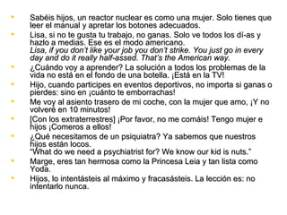    Sabéis hijos, un reactor nuclear es como una mujer. Solo tienes que
    leer el manual y apretar los botones adecuados.
   Lisa, si no te gusta tu trabajo, no ganas. Solo ve todos los dí­as y
    hazlo a medias. Ese es el modo americano.
    Lisa, if you don’t like your job you don’t strike. You just go in every
    day and do it really half-assed. That’s the American way.
   ¿Cuándo voy a aprender? La solución a todos los problemas de la
    vida no está en el fondo de una botella. ¡Está en la TV!
   Hijo, cuando participes en eventos deportivos, no importa si ganas o
    pierdes: sino en ¡cuánto te emborrachas!
   Me voy al asiento trasero de mi coche, con la mujer que amo, ¡Y no
    volveré en 10 minutos!
   [Con los extraterrestres] ¡Por favor, no me comáis! Tengo mujer e
    hijos ¡Comeros a ellos!
   ¿Qué necesitamos de un psiquiatra? Ya sabemos que nuestros
    hijos están locos.
    “What do we need a psychiatrist for? We know our kid is nuts.”
   Marge, eres tan hermosa como la Princesa Leia y tan lista como
    Yoda.
   Hijos, lo intentásteis al máximo y fracasásteis. La lección es: no
    intentarlo nunca.
 