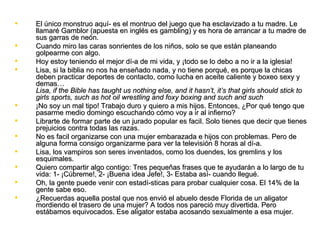    El único monstruo aquí­ es el montruo del juego que ha esclavizado a tu madre. Le
    llamaré Gamblor (apuesta en inglés es gambling) y es hora de arrancar a tu madre de
    sus garras de neón.
   Cuando miro las caras sonrientes de los niños, solo se que están planeando
    golpearme con algo.
   Hoy estoy teniendo el mejor dí­a de mi vida, y ¡todo se lo debo a no ir a la iglesia!
   Lisa, si la biblia no nos ha enseñado nada, y no tiene porqué, es porque la chicas
    deben practicar deportes de contacto, como lucha en aceite caliente y boxeo sexy y
    demas…
    Lisa, if the Bible has taught us nothing else, and it hasn’t, it’s that girls should stick to
    girls sports, such as hot oil wrestling and foxy boxing and such and such
   ¡No soy un mal tipo! Trabajo duro y quiero a mis hijos. Entonces, ¿Por qué tengo que
    pasarme medio domingo escuchando cómo voy a ir al infierno?
   Librarte de formar parte de un jurado popular es facil. Solo tienes que decir que tienes
    prejuicios contra todas las razas.
   No es facil organizarse con una mujer embarazada e hijos con problemas. Pero de
    alguna forma consigo organizarme para ver la televisión 8 horas al dí­a.
   Lisa, los vampiros son seres inventados, como los duendes, los gremlins y los
    esquimales.
   Quiero compartir algo contigo: Tres pequeñas frases que te ayudarán a lo largo de tu
    vida: 1­ ¡Cúbreme!, 2­ ¡Buena idea Jefe!, 3­ Estaba así­ cuando llegué.
   Oh, la gente puede venir con estadí­sticas para probar cualquier cosa. El 14% de la
    gente sabe eso.
   ¿Recuerdas aquella postal que nos envió el abuelo desde Florida de un aligator
    mordiendo el trasero de una mujer? A todos nos pareció muy divertida. Pero
    estábamos equivocados. Ese aligator estaba acosando sexualmente a esa mujer.
 