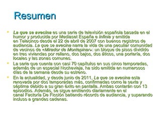 Resumen
 La que se avecina es una serie de televisión española basada en el
  humor y producida por Mediaset España e Infinia y emitida
  en Telecinco desde el 22 de abril de 2007 con buenos registros de
  audiencia. La que se avecina narra la vida de una peculiar comunidad
  de vecinos de «Mirador de Montepinar»: un bloque de pisos dividido
  en tres viviendas por rellano, dos bajos, dos áticos, una portería, dos
  locales y las zonas comunes.
 La serie que cuenta con casi 70 capítulos en sus cinco temporadas,
  además de un especial Nochevieja, ha sido emitida en numerosos
  días de la semana desde su estreno.
 En la actualidad, y desde junio de 2011, La que se avecina esta
  renovada por dos temporadas más, confirmadas como la sexta y
  séptima debido a su gran éxito en pantalla. Ambas contarán con 13
  episodios. Además, se sigue emitiendo diariamente en el
  canal Factoría De Ficción batiendo récords de audiencia, y superando
  incluso a grandes cadenas.
 