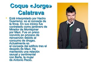 Coque «Jorge»
     Calatrava
 Está interpretado por Nacho
  Guerreros: es el conserje de
  la finca. En sus inicios fue
  contratado como jardinero de
  Mirador de Montepinar
  por Maxi. Fue un preso
  convicto en proceso de
  reinserción debido al
  consumo de drogas.
  Actualmente es
  el conserje del edificio tras el
  despido de Maxi. Ha
  mantenido una relación
  sexual y sentimental
  con Berta, la mujer
  de Antonio Recio.
 
