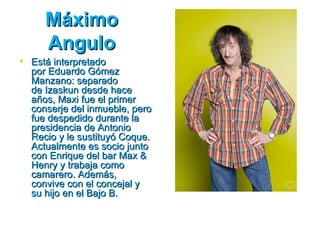 Máximo
     Angulo
 Está interpretado
  por Eduardo Gómez
  Manzano: separado
  de Izaskun desde hace
  años, Maxi fue el primer
  conserje del inmueble, pero
  fue despedido durante la
  presidencia de Antonio
  Recio y le sustituyó Coque.
  Actualmente es socio junto
  con Enrique del bar Max &
  Henry y trabaja como
  camarero. Además,
  convive con el concejal y
  su hijo en el Bajo B.
 