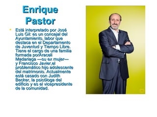 Enrique
      Pastor
 Está interpretado por José
  Luis Gil: es un concejal del
  Ayuntamiento, labor que
  destaca en el Departamento
  de Juventud y Tiempo Libre.
  Tiene el cargo de una familia
  formada porAraceli
  Madariaga —su ex mujer—
  y Francisco Javier,el
  problemático hijo adolescente
  del matrimonio. Actualmente
  está casado con Judith
  Becker, la psicóloga del
  edificio y es el vicepresidente
  de la comunidad.
 