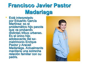 Francisco Javier Pastor
       Madariaga
 Está interpretado
  por Eduardo García
  Martínez: es el
  problemático hijo pasota
  que va probando
  distintas tribus urbanas.
  Es el único hijo
  adolescente del ex­
  matrimonio Enrique
  Pastor y Araceli
  Madariaga. Actualmente
  mantiene una estrecha
  relación familiar con su
  padre.
 