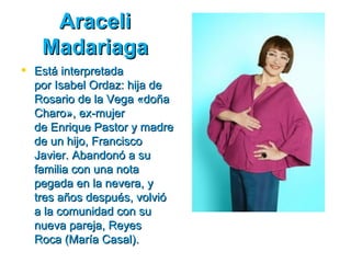 Araceli
   Madariaga
 Está interpretada
  por Isabel Ordaz: hija de
  Rosario de la Vega «doña
  Charo», ex­mujer
  de Enrique Pastor y madre
  de un hijo, Francisco
  Javier. Abandonó a su
  familia con una nota
  pegada en la nevera, y
  tres años después, volvió
  a la comunidad con su
  nueva pareja, Reyes
  Roca (María Casal).
 