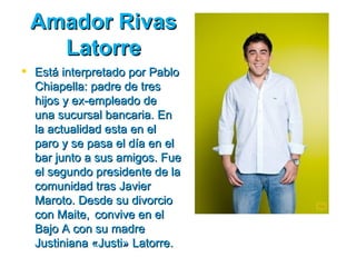 Amador Rivas
   Latorre
 Está interpretado por Pablo
  Chiapella: padre de tres
  hijos y ex­empleado de
  una sucursal bancaria. En
  la actualidad esta en el
  paro y se pasa el día en el
  bar junto a sus amigos. Fue
  el segundo presidente de la
  comunidad tras Javier
  Maroto. Desde su divorcio
  con Maite, convive en el
  Bajo A con su madre
  Justiniana «Justi» Latorre.
 