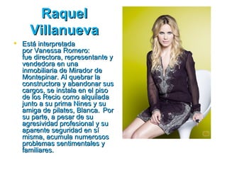 Raquel
     Villanueva
 Está interpretada
  por Vanessa Romero:
  fue directora, representante y
  vendedora en una
  inmobiliaria de Mirador de
  Montepinar. Al quebrar la
  constructora y abandonar sus
  cargos, se instala en el piso
  de los Recio como alquilada
  junto a su prima Nines y su
  amiga de pilates, Blanca. Por
  su parte, a pesar de su
  agresividad profesional y su
  aparente seguridad en sí
  misma, acumula numerosos
  problemas sentimentales y
  familiares.
 