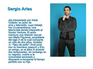 Sergio Arias

stá interpretado por Adrià
Collado: es actor de
cine y televisión, cuyo trabajó
fue La pecaminosa, una
telenovela donde interpretó al
Doctor Ventura. El actor
mantuvo una relación sexual
con Maite Figueroa, propietaria
del bajo A de la cual comparte
un niño de dos años, Amador
Jr. "Ojos de pollo". Vivió junto
con su hermano Joaquín y Eric,
un amigo, en el ático A durante
dos temporadas, sin embargo en
su regreso, vuelve a la
comunidad arruinado y
dispuesto a recuperar el tiempo
perdido con su hijo.
 