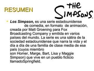 RESUMEN
 Los Simpson, es una serie estadounidense
           de comedia, en formato de animación,
  creada por Matt Groening para Fox
  Broadcasting Company y emitida en varios
  países del mundo. La serie es una sátira de la
  sociedad estadounidense que narra la vida y el
  día a día de una familia de clase media de ese
  país (cuyos miembro
  son Homer, Marge, Bart, Lisa y Maggie
  Simpson) que vive en un pueblo ficticio
  llamadoSpringfield.
 