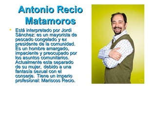Antonio Recio
    Matamoros
 Está interpretado por Jordi
  Sánchez: es un mayorista de
  pescado congelado y ex
  presidente de la comunidad.
  Es un hombre amargado,
  impaciente y preocupado por
  los asuntos comunitarios.
  Actualmente esta separado
  de su mujer, debido a una
  fantasía sexual con el
  conserje. Tiene un imperio
  profesional: Mariscos Recio.
 