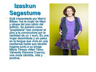 Izaskun
  Sagastume
 Está interpretada por Mariví
  Bilbao: fue la mujer de Maxi
  y okupa del piso piloto del
  edificio. Se estrenó como
  "propietaria" tras comprar el
  piso a la constructora por la
  cantidad de un 1 euro. Es una
  mujer desinhibida y sin pelos
  en la lengua que vivía en una
  residencia hasta que decidió
  fugarse junto a su amiga
  María Teresa «Mari Tere»
  Valverde (Gemma Cuervo),
  una viuda cándida, vital y
  positiva.
 