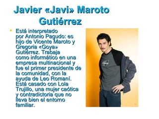 Javier «Javi» Maroto
      Gutiérrez
 Está interpretado
  por Antonio Pagudo: es
  hijo de Vicente Maroto y
  Gregoria «Goya»
  Gutiérrez. Trabaja
  como informático en una
  empresa multinacional y
  fue el primer presidente de
  la comunidad, con la
  ayuda de Leo Romaní.
  Está casado con Lola
  Trujillo, una mujer caótica
  y contradictoria que no
  lleva bien el entorno
  familiar.
 