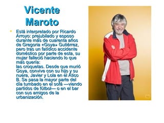 Vicente
      Maroto
 Está interpretado por Ricardo
  Arroyo: prejubilado y esposo
  durante más de cuarenta años
  de Gregoria «Goya» Gutiérrez,
  pero tras un fatídico accidente
  doméstico por parte de esta, su
  mujer falleció haciendo lo que
  más quería:
  las croquetas. Desde que murió
  Goya, convive con su hijo y su
  nuera, Javier y Lola en el Ático
  B. Se pasa la mayor parte del
  día tumbado en el sofá —viendo
  partidos de fútbol— o en el bar
  con sus amigos de la
  urbanización.
 