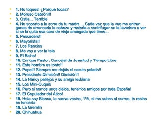    1. No toques! ¿Porque tocas?
   2. Moroso Cabrón!!!
   3. Ostia... Terrible
   4. No soporto a la zorra de tu madre.... Cada vez que la veo me entran
    ganas de arrancarla la cabeza y meterla a centrifugar en la lavadora a ver
    si se la quita esa cara de vieja amargada que tiene...
   5. Pescadero!!
   6. Mayorista!!
   7. Los Rancios
   8. Me voy a ver la tele
   9. El Bicho!
   10. Enrique Pastor, Concejal de Juventud y Tiempo Libre
   11. Este hombre es tonto!!
   12. Papel!! Siempre me dejáis el canuto pelado!!
   13. Presidente Dimisión!! Dimisión!!
   14. La Nancy pellejos y su amiga lesbiana
   15. Los Mini­Cuquis
   16. Pero si somos unos cielos, tenemos amigos por toda España!
   17. El Copulador del Ático!
   18. Hola soy Blanca, la nueva vecina, 1ºA, si me subes el correo, te recibo
    en lencería
   19. La Gremlin
   20. Chihuahua
 