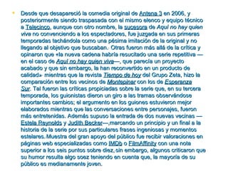    Desde que desapareció la comedia original de Antena 3 en 2006, y
    posteriormente siendo traspasada con el mismo elenco y equipo técnico
    a Telecinco, aunque con otro nombre, la sucesora de Aquí no hay quien
    viva no convenciendo a los espectadores, fue juzgada en sus primeras
    temporadas tachándola como una pésima imitación de la original y no
    llegando al objetivo que buscaban. Otras fueron más allá de la crítica y
    opinaron que «la nueva cadena habría resucitado una serie repetitiva —
    en el caso de Aquí no hay quien viva—, que parecía un proyecto
    acabado y que sin embargo, la han reconvertido en un producto de
    calidad» mientras que la revista Tiempo de hoy del Grupo Zeta, hizo la
    comparación entre los vecinos de Montepinar con los de Esperanza
    Sur. Tal fueron las críticas propiciadas sobre la serie que, en su tercera
    temporada, los guionistas dieron un giro a las tramas observándose
    importantes cambios; el argumento en los guiones estuvieron mejor
    elaborados mientras que las conversaciones entre personajes, fueron
    más entretenidas. Además supuso la entrada de dos nuevas vecinas —
    Estela Reynolds y Judith Becker—,marcando un principio y un final a la
    historia de la serie por sus particulares frases ingeniosas y momentos
    estelares. Muestra del gran apoyo del público fue recibir valoraciones en
    páginas web especializadas como IMDb o FilmAffinity con una nota
    superior a los seis puntos sobre diez, sin embargo, algunos criticaron que
    su humor resulta algo soez teniendo en cuenta que, la mayoría de su
    público es medianamente joven.
 