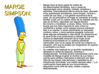 MARGE
              Marge hace el típico papel de madre de
               las telecomedias familiares, que a veces es
               representada como cándida, crédula, simplona u
               optimista. Esencialmente ella es ama de casa, abocada
SIMPSON:       a los quehaceres domésticos, como limpiar, cocinar y
               cuidar de sus hijos, y a la gestión económica de la
               casa. Su rol principal en el hogar es mantener el núcleo
               familiar unido con su sobria visión de la realidad con los
               pies en la tierra, sazonado con alguna lección
               de civismo y moralidad, a veces, idílica. Como madre,
               busca que sus hijos mayores la vean como su
               confidente y amiga; como esposa procura mantener
               feliz a su marido, a veces sacrificando su bienestar,
               cordura y ética; y como persona gregaria, lucha por
               tener algunas amistades o vida social. Su presencia en
               la serie invita a los productores a retratar de manera
               cómica la deplorable situación de la mujer joven
               moderna encorsetada en un sistema patriarcal
               inamovible; que no es capaz de luchar por mejorar su
               situación, sino que la acepta con resignación sin aspirar
               a cambiarla a su favor.
              Su coletilla más habitual es un gruñido nasalizado y
               alargado en señal de disgusto, sorpresa o
               desaprobación. También podría considerarse como una
               muletilla de Marge el gritar el nombre de sus hijos o
               marido para reñirles o llamarles la atención por algo.
               Otra de sus frases más famosas y repetidas es su
               introducción formulada "una madre siempre sabe..." y a
               continuación hace gala de sus conocimientos
               adquiridos como ama de casa, madre y esposa
               desinteresada.
 