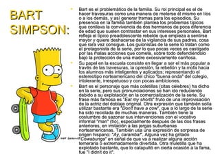    Bart es el problemático de la familia. Su rol principal es el de
BART           hacer travesuras como una manera de meterse él mismo en líos
               o a los demás, y así generar tramas para los episodios. Su
               presencia en la familia también plantea los problemas típicos

SIMPSON:       que conlleva la convivencia de dos hermanos de poca diferencia
               de edad que suelen contrastar en sus intereses personales. Bart
               refleja el típico preadolescente rebelde que empieza a sentirse
               mayor y quiere deshacerse de la vigilancia de sus padres, cosa
               que rara vez consigue. Los guionistas de la serie lo tratan como
               el protagonista de la serie, por lo que pocas veces es castigado
               por las malas acciones que comete, sobre todo defendiéndolo
               bajo la protección de una madre excesivamente cariñosa.
              Su papel en la escuela consiste en llegar a ser el más popular a
               través de las travesuras, la opresión, la rebelión y la mofa hacia
               los alumnos más inteligentes y aplicados; representando el
               estereotipo norteamericano del chico "buena onda" del colegio,
               intolerante, irrespetuoso y con pocas ambiciones.
              Bart es el personaje que más coletillas (citas célebres) ha dicho
               en la serie, pero sus pronunciaciones se han ido reduciendo
               debido a su explotación en la comercialización de la serie. Su
               frase más famosa es "Eat my shorts" fruto de una improvisación
               de la actriz del doblaje original. Otra expresión que también solía
               utilizar bastante era "Don't have a cow", que a lo largo de la serie
               ha sido reciclada de muchas maneras. También tiene la
               costumbre de sazonar sus intervenciones con el vocativo
               informal "man" (tío), especialmente después de las dos frases
               anteriores, en imitación a las jergas suburbanas
               norteamericanas. También usa una expresión de sorpresa de
               origen hispano: "Ay, caramba!". Alguna vez ha gritado
               "Cowabunga" en señal de que va a realizar alguna acción
               temeraria o extremadamente divertida. Otra muletilla que ha
               explotado bastante, que lo catapultó en cierta ocasión a la fama,
               fue "I didn't do it".
 