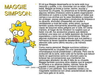    El rol que Maggie desempeña en la serie está muy
MAGGIE         reducido y puede, o no, concordar con su edad. Como
               bebé, Maggie se limita a comer, dormir, eructar y
               succionar su chupete. Su presencia en la familia genera
SIMPSON:       algunos retratos chistosos sobre la pobre organización
               doméstica en cuánto a evitar riesgos para un bebé que
               campa a sus anchas por la casa (escaleras y esquinas
               sin proteger, piezas pequeñas y productos de limpieza a
               su alcance, enchufes chispeantes sin ocultar o
               ventiladores a nivel del suelo, entre otros), aunque
               también queda irónicamente advertido que Maggie es
               capaz de esquivar estos peligros por sí sola. En cierta
               manera, el hogar de los Simpson no sugiere que un
               bebé viva allí, los accesorios propios que debería
               contener una casa con un bebé aparecen de manera
               esporádica y como recursos humorísticos. Sólo en
               algunas ocasiones se deja entrever que sus padres y
               hermanos la tienen bastante desatendida y le prestan
               atención sólo como último recurso y de manera
               temporal.
              Como marca personal, Maggie succiona ruidosa y
               repetidamente su chupete con una característica
               onomatopeya bucal postalveolar y africada. Pero con la
               evolución de la serie, este ruido se ha tenido que reducir
               (tanto en apariciones como en volumen) para no
               eclipsar las conversaciones que mantienen los
               personajes alrededor de ella.A falta de su chupete,
               Maggie también succiona otros objetos que le quepan
               en la boca a su alcance (dedos, narices, loros de
               juguete o peces), generando el mismo sonido de
               succión o uno parecido. Sus repetidas caídas y su
               inagotable resistencia son otras características de las
               que hace gala en la serie.
 