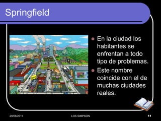 Springfield

                             En la ciudad los
                              habitantes se
                              enfrentan a todo
                              tipo de problemas.
                             Este nombre
                              coincide con el de
                              muchas ciudades
                              reales.


 29/08/2011   LOS SIMPSON                      11
 