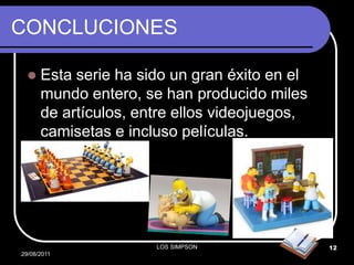 CONCLUCIONES

     Esta serie ha sido un gran éxito en el
      mundo entero, se han producido miles
      de artículos, entre ellos videojuegos,
      camisetas e incluso películas.




                      LOS SIMPSON              12
29/08/2011
 