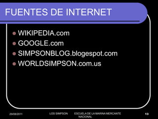 FUENTES DE INTERNET

   WIKIPEDIA.com
   GOOGLE.com
   SIMPSONBLOG.blogespot.com
   WORLDSIMPSON.com.us




29/08/2011   LOS SIMPSON   ESCUELA DE LA MARINA MERCANTE   13
                             NACIONAL
 