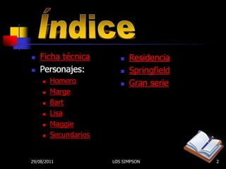    Ficha técnica            Residencia
   Personajes:              Springfield
        Homero              Gran serie
        Marge
        Bart
        Lisa
        Maggie
        Secundarios


29/08/2011             LOS SIMPSON          2
 