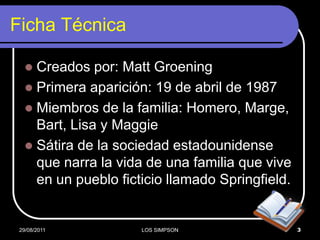 Ficha Técnica

    Creados por: Matt Groening
    Primera aparición: 19 de abril de 1987
    Miembros de la familia: Homero, Marge,
     Bart, Lisa y Maggie
    Sátira de la sociedad estadounidense
     que narra la vida de una familia que vive
     en un pueblo ficticio llamado Springfield.


 29/08/2011           LOS SIMPSON                 3
 