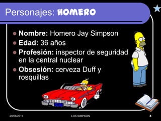 Personajes: Homero

   Nombre: Homero Jay Simpson
   Edad: 36 años
   Profesión: inspector de seguridad
    en la central nuclear
   Obsesión: cerveza Duff y
    rosquillas




29/08/2011         LOS SIMPSON          4
 
