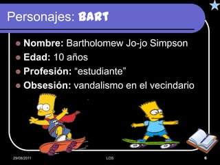 Personajes: Bart
  Nombre: Bartholomew Jo-jo Simpson
  Edad: 10 años
  Profesión: “estudiante”
  Obsesión: vandalismo en el vecindario




29/08/2011          LOS                    6
 