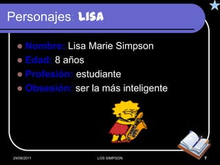 Personajes: Lisa

    Nombre: Lisa Marie Simpson
    Edad: 8 años
    Profesión: estudiante
    Obsesión: ser la más inteligente




 29/08/2011          LOS SIMPSON        7
 