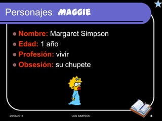 Personajes: Maggie

   Nombre: Margaret Simpson
   Edad: 1 año
   Profesión: vivir
   Obsesión: su chupete




29/08/2011       LOS SIMPSON   8
 