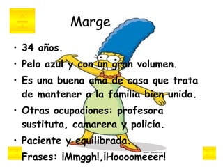 Marge 34 años.  Pelo azul y con un gran volumen.  Es una buena ama de casa que trata de mantener a la familia bien unida.  Otras ocupaciones: profesora sustituta, camarera y policía. Paciente y equilibrada.  Frases: ¡Mmggh!,¡Hoooomeeer!   