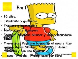 Bart 10 años.  Estudiante y gamberro.  Travieso e incorregible.  Ídolo: Krusty el payaso Enemigo: Seymour Skinner y Actor secundario Bob. Travesuras: Puso una bomba en el aseo e hizo volar a Agnes Skinner, fotografió a Homer borracho y con una bailarina …  Frases: ¡Mooola!, ¡Multiplícate por cero!   