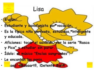Lisa 8 años.  Estudiante y saxofonista por vocación.  Es la típica niña perfecta, estudiosa, inteligente y educada.  Aficiones: tocar el saxofón, ver la serie "Rasca y Pica" y estudiar sin parar.  Ídolo: el músico "Encías sangrantes".  Le encantan los ponis.  Frases: ¡¡Baaaart!!, ¡Detente Bart! 