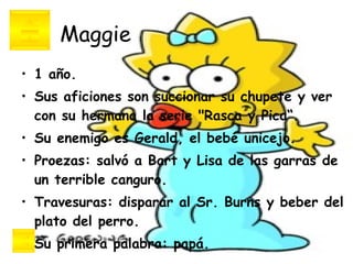Maggie 1 año. Sus aficiones son succionar su chupete y ver con su hermana la serie "Rasca y Pica“. Su enemigo es Gerald, el bebé unicejo. Proezas: salvó a Bart y Lisa de las garras de un terrible canguro. Travesuras: disparar al Sr. Burns y beber del plato del perro. Su primera palabra: papá. 