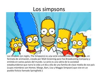 Los simpsons
Los Simpson (en inglés, The Simpsons) es una serie estadounidense de comedia, en
formato de animación, creada por Matt Groening para Fox Broadcasting Company y
emitida en varios países del mundo. La serie es una sátira de la sociedad
estadounidense que narra la vida y el día a día de una familia de clase media de ese país
(cuyos miembros son Homer, Marge, Bart, Lisa y Maggie Simpson) que vive en un
pueblo ficticio llamado Springfield.1
 
