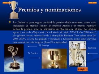 Premios y nominacionesPremios y nominaciones
 Los SimpsonLos Simpson ha ganado gran cantidad de premios desde su estreno como serie,ha ganado gran cantidad de premios desde su estreno como serie,
incluyendo 25 premios Emmy, 24 premios Annies y un premio Peabody,incluyendo 25 premios Emmy, 24 premios Annies y un premio Peabody,
siendo la primera serie de animación en obtener este último.siendo la primera serie de animación en obtener este último. Los SimpsonLos Simpson
aparecía como la «Mejor serie de televisión del siglo XX».El año 2010 marcóaparecía como la «Mejor serie de televisión del siglo XX».El año 2010 marcó
el vigésimo tercero aniversario de la franquicia Simpson. Tras veinte años (enel vigésimo tercero aniversario de la franquicia Simpson. Tras veinte años (en
2008–2009), la serie ha igualado y superado a2008–2009), la serie ha igualado y superado a GunsmokeGunsmoke como serie televisivacomo serie televisiva
estadounidense más longeva (duró 20 temporadas).estadounidense más longeva (duró 20 temporadas).
INDICE
25 Emmys
24 Annies
Peabody
 