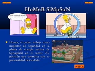 HoMeR SiMpSoNHoMeR SiMpSoN
 Homer, el padre, trabaja comoHomer, el padre, trabaja como
inspector de seguridad en lainspector de seguridad en la
planta de energía nuclear deplanta de energía nuclear de
Springfield en el sector 7G,Springfield en el sector 7G,
posición que contrasta con suposición que contrasta con su
personalidad descuidada.personalidad descuidada.
INDICE
 