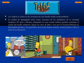  Los Simpson sLos Simpson se centra en las aventuras de una familia media estadounidense.e centra en las aventuras de una familia media estadounidense.
 La ciudad de Springfield actúa como escenario de los problemas de la sociedadLa ciudad de Springfield actúa como escenario de los problemas de la sociedad
moderna. El tener a Homer trabajando en una central nuclear permite comentar elmoderna. El tener a Homer trabajando en una central nuclear permite comentar el
estado del medio ambiente. Seguir los años de Bart y Lisa por la Escuela Primaria deestado del medio ambiente. Seguir los años de Bart y Lisa por la Escuela Primaria de
Springfield permite a los guionistas de la serie ilustrar asuntos controvertidos sobre elSpringfield permite a los guionistas de la serie ilustrar asuntos controvertidos sobre el
tema de la educación.tema de la educación.
INDICE
 