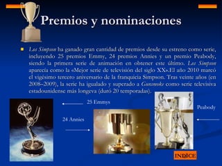 Premios y nominaciones Los Simpson  ha ganado gran cantidad de premios desde su estreno como serie, incluyendo 25 premios Emmy, 24 premios Annies y un premio Peabody, siendo la primera serie de animación en obtener este último.  Los Simpson  aparecía como la «Mejor serie de televisión del siglo XX».El año 2010 marcó el vigésimo tercero aniversario de la franquicia Simpson. Tras veinte años (en 2008–2009), la serie ha igualado y superado a  Gunsmoke  como serie televisiva estadounidense más longeva (duró 20 temporadas).  INDICE 25 Emmys 24 Annies Peabody 