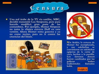 Censura Una red árabe de la TV vía satélite, MBC, decidió transmitir Los Simpsons, pero para hacerlo modificó gran parte de las costumbres. Por ejemplo, Homer Simpson no toma la clásica cerveza Duff en esta versión. Ahora Homer toma gaseosa y ya no come tocino, para no ir contra las creencias del Islam.  INDICE En Arabia, la cerveza de Homer fue reemplazada, y sus salchichas se convirtieron en salchichas egipcias de la carne de vaca, hechas a la parrilla. Los famosos  donuts  fueron cambiados por las galletas árabes tradicionales llamadas kahk.   