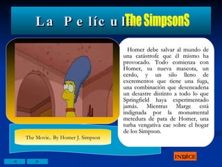 La Película Homer debe salvar al mundo de una catástrofe que él mismo ha provocado. Todo comienza con Homer, su nueva mascota, un cerdo, y un silo lleno de excrementos que tiene una fuga, una combinación que desencadena un desastre distinto a todo lo que Springfield haya experimentado jamás. Mientras Marge está indignada por la monumental metedura de pata de Homer, una turba vengativa cae sobre el hogar de los Simpson. INDICE The SimpsonS The Movie.. By Homer J. Simpson 