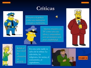 Críticas INDICE Presenta a la policía como una institución corrupta e ineficiente. Señala el bajo nivel de educación en EE.UU. Además muestra a la TV como una caja idiota y enajenadora, con un noticiero con poca credibilidad.  En esta serie nadie se salva de la crítica: La televisión, las religiones, las sectas, el comunismo, el capitalismo,  