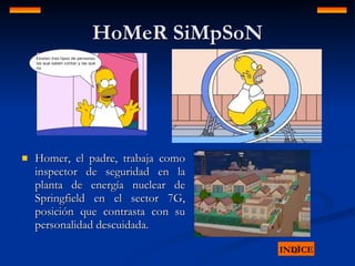 HoMeR SiMpSoN Homer, el padre, trabaja como inspector de seguridad en la planta de energía nuclear de Springfield en el sector 7G, posición que contrasta con su personalidad descuidada. INDICE 