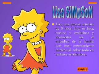 Lisa, una precoz activista de 8 años. Lisa es lista, curiosa y ambiciosa y demuestra ser el miembro de la familia con más conocimiento intelectual, sobre todo en ámbitos académicos.  INDICE Lisa SiMpSoN 